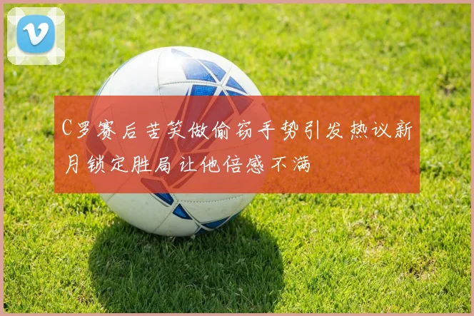 C罗赛后苦笑做偷窃手势引发热议新月锁定胜局让他倍感不满