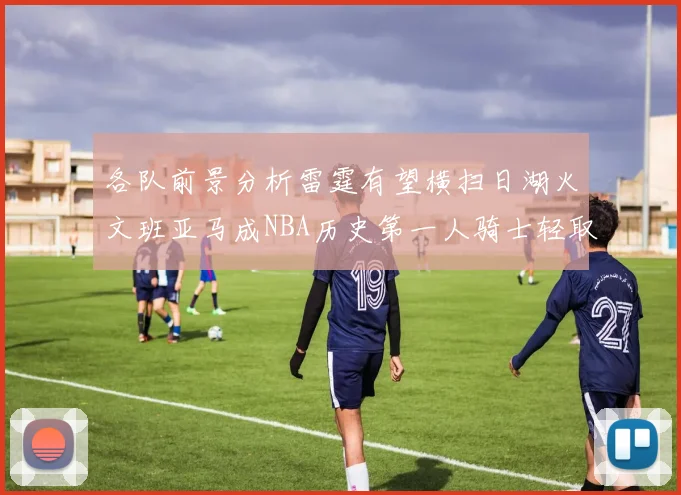 各队前景分析雷霆有望横扫日湖火文班亚马成NBA历史第一人骑士轻取猛龙