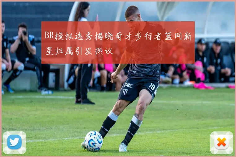 BR模拟选秀揭晓奇才步行者篮网新星归属引发热议
