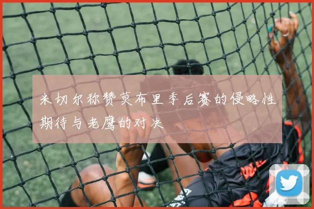 米切尔称赞莫布里季后赛的侵略性期待与老鹰的对决
