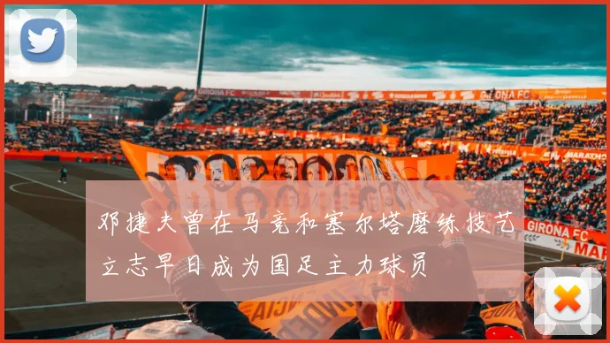 邓捷夫曾在马竞和塞尔塔磨练技艺立志早日成为国足主力球员