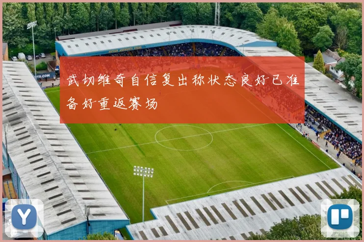 武切维奇自信复出称状态良好已准备好重返赛场