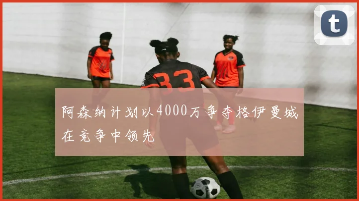 阿森纳计划以4000万争夺格伊曼城在竞争中领先
