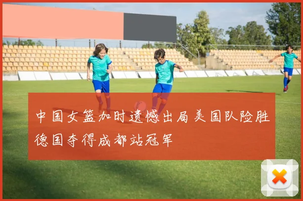 中国女篮加时遗憾出局美国队险胜德国夺得成都站冠军