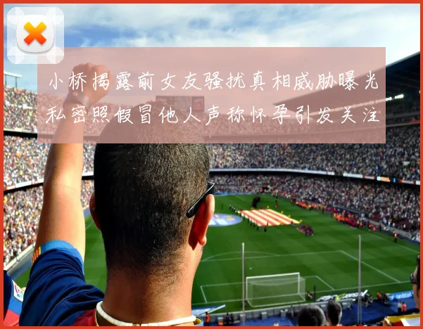 小桥揭露前女友骚扰真相威胁曝光私密照假冒他人声称怀孕引发关注