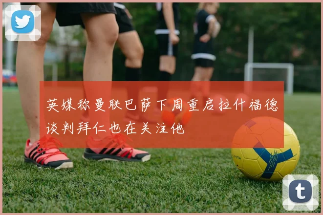 英媒称曼联巴萨下周重启拉什福德谈判拜仁也在关注他