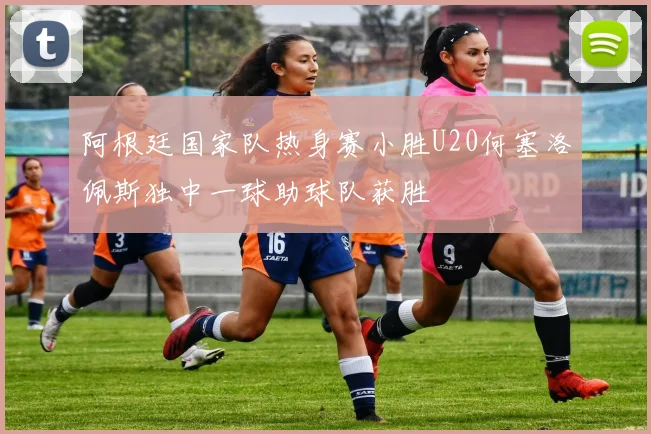 阿根廷国家队热身赛小胜U20何塞洛佩斯独中一球助球队获胜