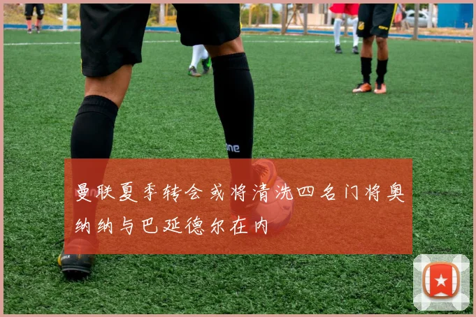 曼联夏季转会或将清洗四名门将奥纳纳与巴延德尔在内