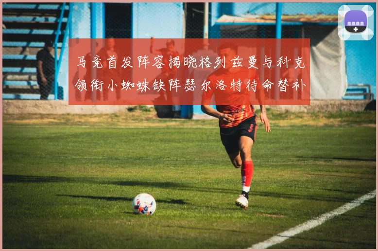 马竞首发阵容揭晓格列兹曼与科克领衔小蜘蛛缺阵瑟尔洛特待命替补