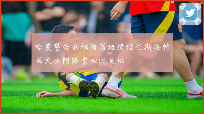 哈曼警告利物浦若继续信任斯洛特或失去阿隆索回归良机