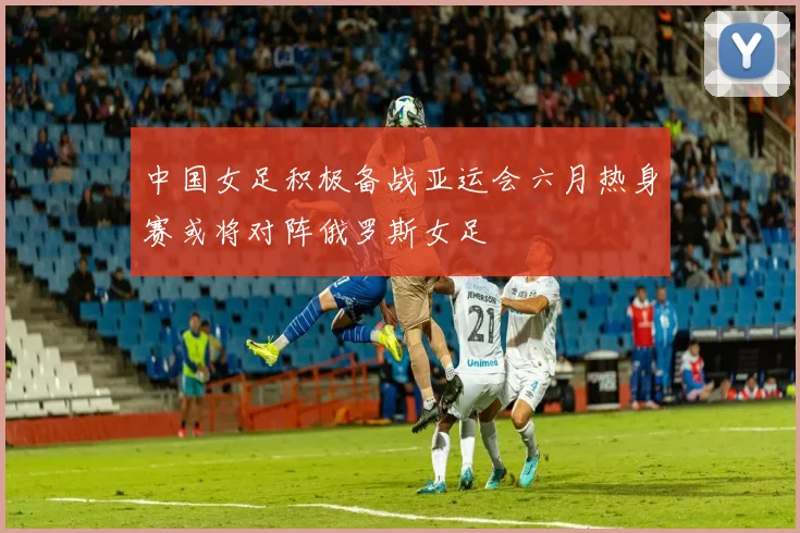 中国女足积极备战亚运会六月热身赛或将对阵俄罗斯女足