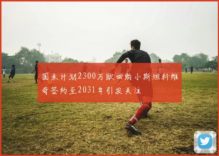 国米计划2300万欧回购小斯坦科维奇签约至2031年引发关注