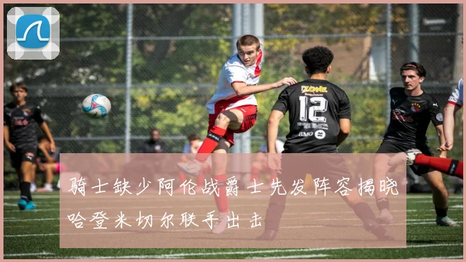 骑士缺少阿伦战爵士先发阵容揭晓哈登米切尔联手出击