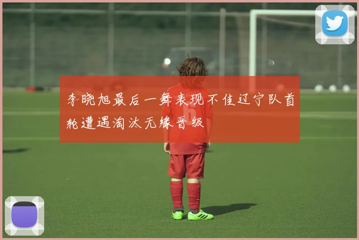李晓旭最后一舞表现不佳辽宁队首轮遭遇淘汰无缘晋级