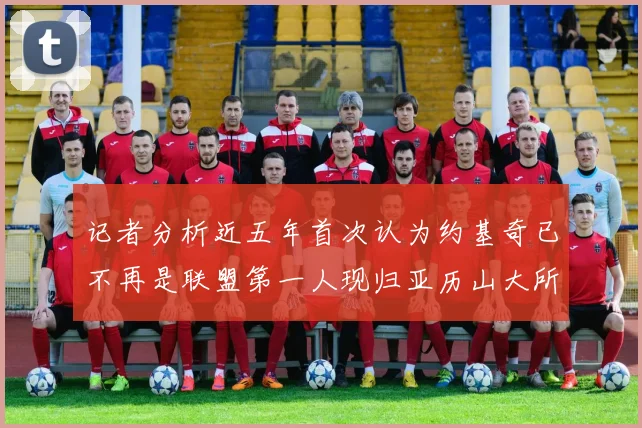 记者分析近五年首次认为约基奇已不再是联盟第一人现归亚历山大所有