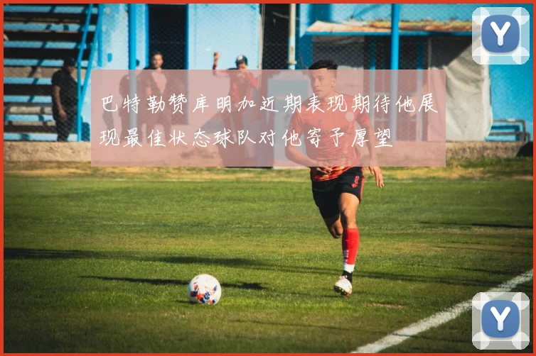 巴特勒赞库明加近期表现期待他展现最佳状态球队对他寄予厚望
