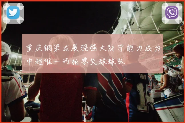 重庆铜梁龙展现强大防守能力成为中超唯一两轮零失球球队