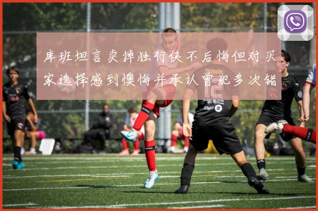 库班坦言卖掉独行侠不后悔但对买家选择感到懊悔并承认曾犯多次错误