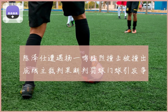 陈泽仕遭遇杨一鸣猛烈撞击被撞出底线主裁判果断判罚球门球引发争议