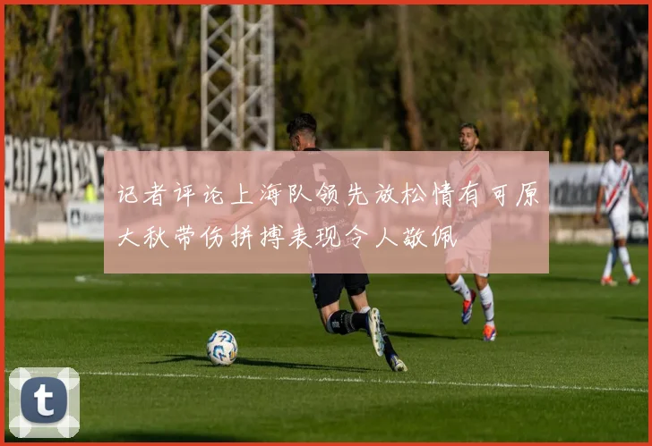 记者评论上海队领先放松情有可原大秋带伤拼搏表现令人敬佩