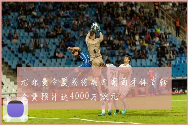 尤尔曼今夏或将离开葡萄牙体育转会费预计达4000万欧元