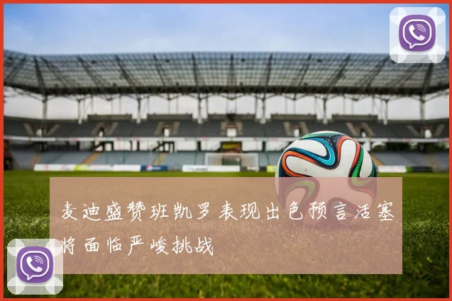 麦迪盛赞班凯罗表现出色预言活塞将面临严峻挑战